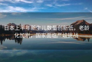 日本上半年新生兒數(shù)量創(chuàng)新低，老齡化加劇，國(guó)家面臨嚴(yán)峻挑戰(zhàn)