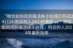 “微信如何找到接活妹子在線(xiàn)打開(kāi)20241124.附近的人24小時(shí)最新.cc”微信如何找到接活妹子在線(xiàn)，附近的人2024年最新指南