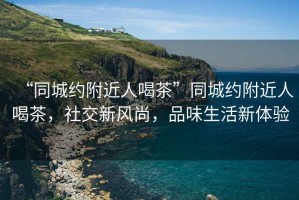 “同城約附近人喝茶”同城約附近人喝茶，社交新風尚，品味生活新體驗