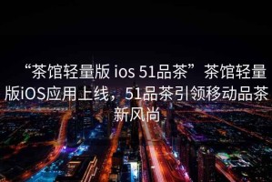 “茶館輕量版 ios 51品茶”茶館輕量版iOS應(yīng)用上線，51品茶引領(lǐng)移動(dòng)品茶新風(fēng)尚
