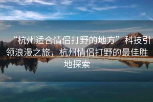 “杭州適合情侶打野的地方”科技引領(lǐng)浪漫之旅，杭州情侶打野的最佳勝地探索