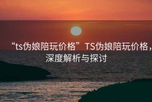 “ts偽娘陪玩價(jià)格”TS偽娘陪玩價(jià)格，深度解析與探討
