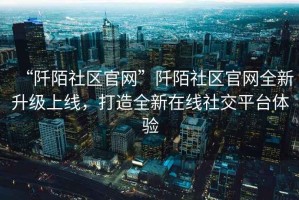 “阡陌社區(qū)官網”阡陌社區(qū)官網全新升級上線，打造全新在線社交平臺體驗