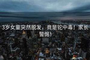 3歲女童突然脫發(fā)，竟是鉈中毒！家長警惕！
