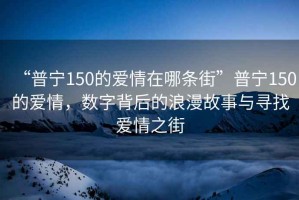 “普寧150的愛情在哪條街”普寧150的愛情，數(shù)字背后的浪漫故事與尋找愛情之街