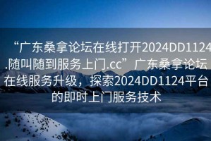 “廣東桑拿論壇在線打開2024DD1124.隨叫隨到服務上門.cc”廣東桑拿論壇在線服務升級，探索2024DD1124平臺的即時上門服務技術