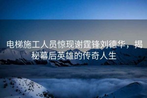 電梯施工人員驚現(xiàn)謝霆鋒劉德華，揭秘幕后英雄的傳奇人生