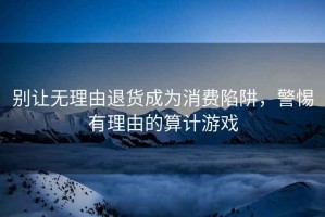 別讓無(wú)理由退貨成為消費(fèi)陷阱，警惕有理由的算計(jì)游戲