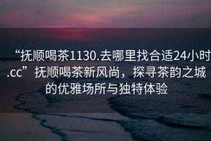 “撫順喝茶1130.去哪里找合適24小時(shí).cc”撫順喝茶新風(fēng)尚，探尋茶韻之城的優(yōu)雅場(chǎng)所與獨(dú)特體驗(yàn)