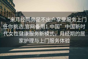 “來月經(jīng)同房足不出戶享受服務(wù)上門任你挑選.官網(wǎng)備用1.中國(guó)”中國(guó)新時(shí)代女性健康服務(wù)新模式，月經(jīng)期的居家護(hù)理與上門服務(wù)體驗(yàn)