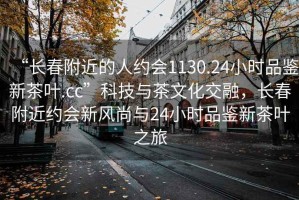 “長(zhǎng)春附近的人約會(huì)1130.24小時(shí)品鑒新茶葉.cc”科技與茶文化交融，長(zhǎng)春附近約會(huì)新風(fēng)尚與24小時(shí)品鑒新茶葉之旅