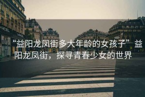 “益陽(yáng)龍鳳街多大年齡的女孩子”益陽(yáng)龍鳳街，探尋青春少女的世界