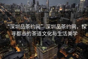“深圳品茶約網”深圳品茶約網，探尋都市的茶道文化與生活美學