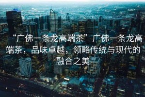 “廣佛一條龍高端茶”廣佛一條龍高端茶，品味卓越，領(lǐng)略傳統(tǒng)與現(xiàn)代的融合之美