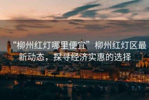 “柳州紅燈哪里便宜”柳州紅燈區(qū)最新動(dòng)態(tài)，探尋經(jīng)濟(jì)實(shí)惠的選擇