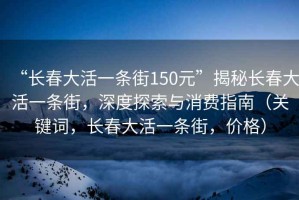 “長(zhǎng)春大活一條街150元”揭秘長(zhǎng)春大活一條街，深度探索與消費(fèi)指南（關(guān)鍵詞，長(zhǎng)春大活一條街，價(jià)格）