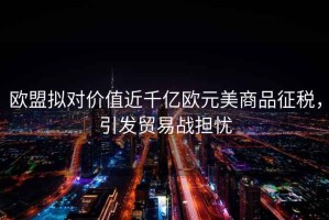 歐盟擬對價值近千億歐元美商品征稅，引發(fā)貿(mào)易戰(zhàn)擔(dān)憂