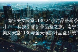 “南寧美女天堂1130.24小時(shí)品鑒新茶葉.cc”科技引領(lǐng)新茶品鑒之旅，南寧美女天堂1130與全天候茶葉品鑒系統(tǒng)