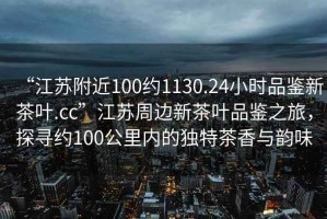 “江蘇附近100約1130.24小時品鑒新茶葉.cc”江蘇周邊新茶葉品鑒之旅，探尋約100公里內(nèi)的獨特茶香與韻味