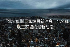 “北侖紅聯(lián)王家塘最新消息”北侖紅聯(lián)王家塘的最新動態(tài)
