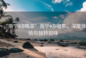 “南寧KB喝茶”南寧KB喝茶，深度體驗(yàn)與獨(dú)特韻味