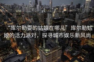 “庫爾勒耍的姑娘在哪兒”庫爾勒姑娘的活力派對，探尋城市娛樂新風(fēng)尚