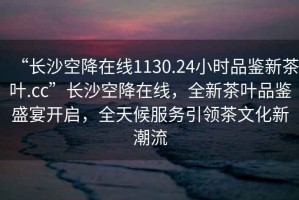 “長沙空降在線1130.24小時(shí)品鑒新茶葉.cc”長沙空降在線，全新茶葉品鑒盛宴開啟，全天候服務(wù)引領(lǐng)茶文化新潮流