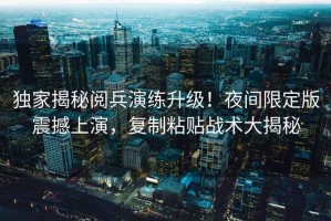 獨家揭秘閱兵演練升級！夜間限定版震撼上演，復制粘貼戰(zhàn)術大揭秘