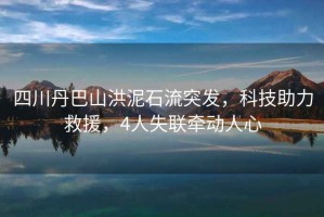 四川丹巴山洪泥石流突發(fā)，科技助力救援，4人失聯(lián)牽動人心
