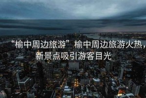 “榆中周邊旅游”榆中周邊旅游火熱，新景點(diǎn)吸引游客目光