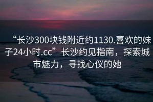 “長沙300塊錢附近約1130.喜歡的妹子24小時(shí).cc”長沙約見指南，探索城市魅力，尋找心儀的她