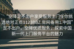 “空降足不出戶享受服務(wù)上門任你挑選絕對正點(diǎn)1123BBZ.官網(wǎng)備用1.中國”足不出戶，空降優(yōu)質(zhì)服務(wù)，探索中國新一代上門服務(wù)平臺的魅力