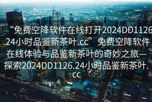“免費(fèi)空降軟件在線打開2024DD1126.24小時(shí)品鑒新茶葉.cc”免費(fèi)空降軟件在線體驗(yàn)與品鑒新茶葉的奇妙之旅—探索2024DD1126.24小時(shí)品鑒新茶葉.cc