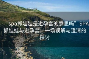 “spa抓娃娃是避孕套的意思嗎”SPA抓娃娃與避孕套，一場(chǎng)誤解與澄清的探討
