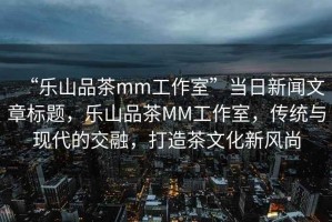 “樂山品茶mm工作室”當日新聞文章標題，樂山品茶MM工作室，傳統(tǒng)與現(xiàn)代的交融，打造茶文化新風尚