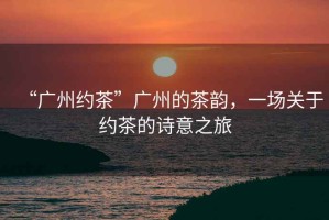 “廣州約茶”廣州的茶韻，一場關(guān)于約茶的詩意之旅
