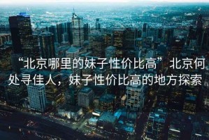 “北京哪里的妹子性價比高”北京何處尋佳人，妹子性價比高的地方探索