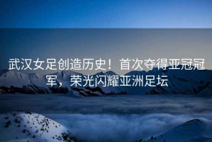 武漢女足創(chuàng)造歷史！首次奪得亞冠冠軍，榮光閃耀亞洲足壇