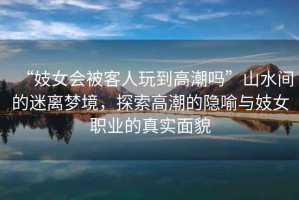 “妓女會(huì)被客人玩到高潮嗎”山水間的迷離夢境，探索高潮的隱喻與妓女職業(yè)的真實(shí)面貌