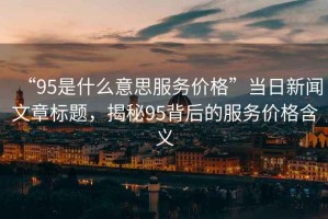 “95是什么意思服務價格”當日新聞文章標題，揭秘95背后的服務價格含義
