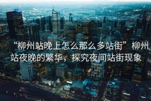 “柳州站晚上怎么那么多站街”柳州站夜晚的繁華，探究夜間站街現(xiàn)象