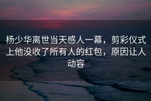 楊少華離世當天感人一幕，剪彩儀式上他沒收了所有人的紅包，原因讓人動容