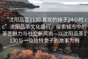 “沈陽(yáng)品茶1130.喜歡的妹子24小時(shí).cc”沈陽(yáng)品茶文化盛行，探索城市中的茶藝魅力與社交新風(fēng)尚—以沈陽(yáng)品茶1130與一位獨(dú)特女子的故事為例
