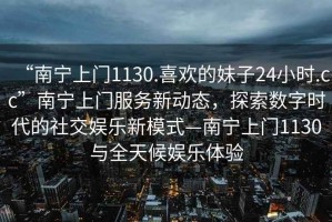 “南寧上門1130.喜歡的妹子24小時.cc”南寧上門服務(wù)新動態(tài)，探索數(shù)字時代的社交娛樂新模式—南寧上門1130與全天候娛樂體驗