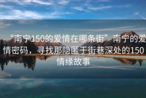 “南寧150的愛情在哪條街”南寧的愛情密碼，尋找那隱匿于街巷深處的150情緣故事