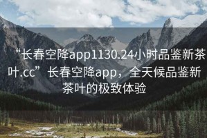 “長春空降app1130.24小時品鑒新茶葉.cc”長春空降app，全天候品鑒新茶葉的極致體驗