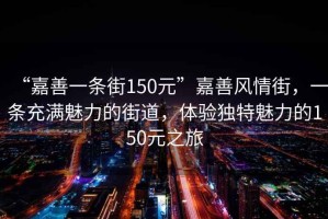 “嘉善一條街150元”嘉善風情街，一條充滿魅力的街道，體驗獨特魅力的150元之旅