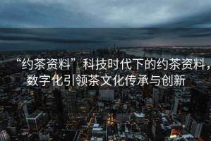 “約茶資料”科技時代下的約茶資料，數(shù)字化引領(lǐng)茶文化傳承與創(chuàng)新