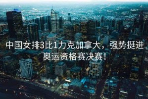 中國女排3比1力克加拿大，強(qiáng)勢挺進(jìn)奧運(yùn)資格賽決賽！