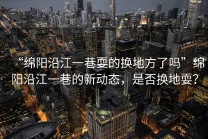 “綿陽(yáng)沿江一巷耍的換地方了嗎”綿陽(yáng)沿江一巷的新動(dòng)態(tài)，是否換地耍？